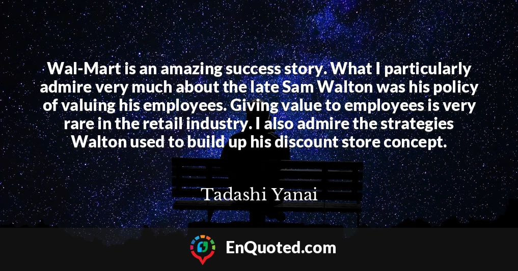 Wal-Mart is an amazing success story. What I particularly admire very much about the late Sam Walton was his policy of valuing his employees. Giving value to employees is very rare in the retail industry. I also admire the strategies Walton used to build up his discount store concept.