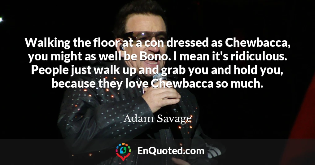 Walking the floor at a con dressed as Chewbacca, you might as well be Bono. I mean it's ridiculous. People just walk up and grab you and hold you, because they love Chewbacca so much.