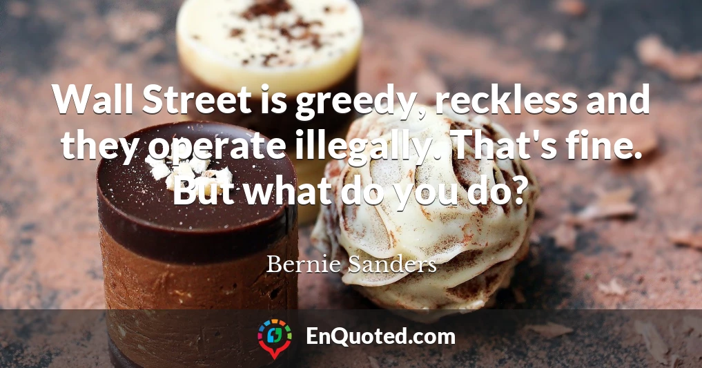 Wall Street is greedy, reckless and they operate illegally. That's fine. But what do you do?
