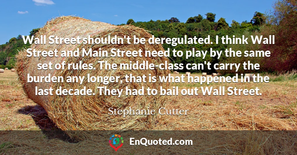 Wall Street shouldn't be deregulated. I think Wall Street and Main Street need to play by the same set of rules. The middle-class can't carry the burden any longer, that is what happened in the last decade. They had to bail out Wall Street.
