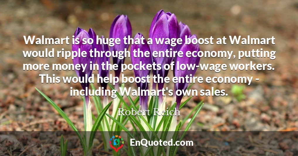Walmart is so huge that a wage boost at Walmart would ripple through the entire economy, putting more money in the pockets of low-wage workers. This would help boost the entire economy - including Walmart's own sales.