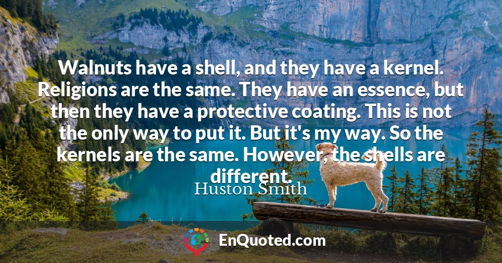 Walnuts have a shell, and they have a kernel. Religions are the same. They have an essence, but then they have a protective coating. This is not the only way to put it. But it's my way. So the kernels are the same. However, the shells are different.