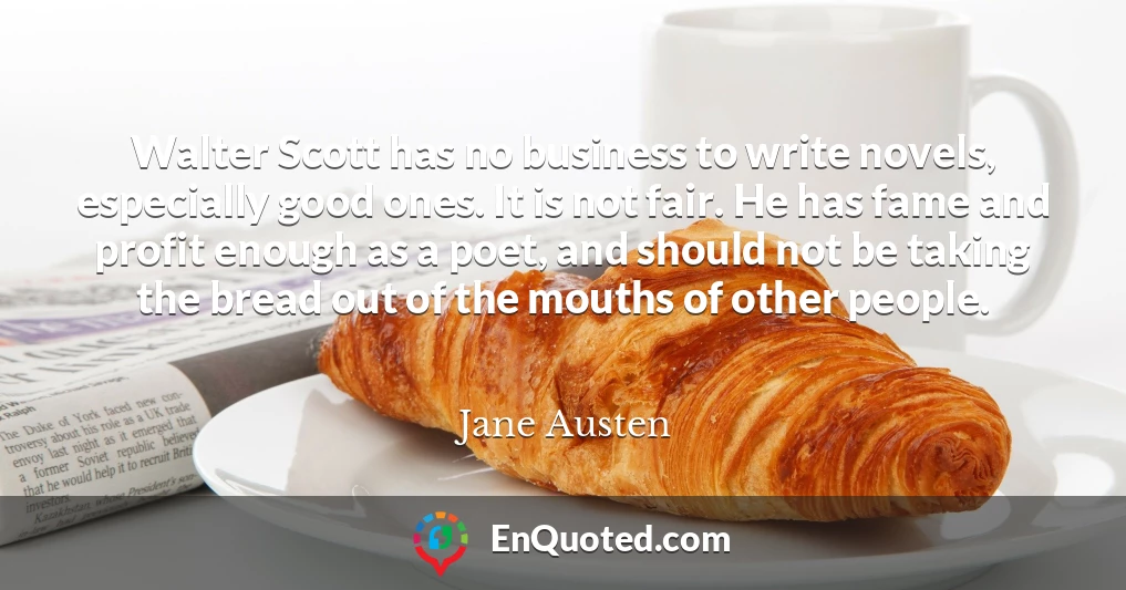 Walter Scott has no business to write novels, especially good ones. It is not fair. He has fame and profit enough as a poet, and should not be taking the bread out of the mouths of other people.