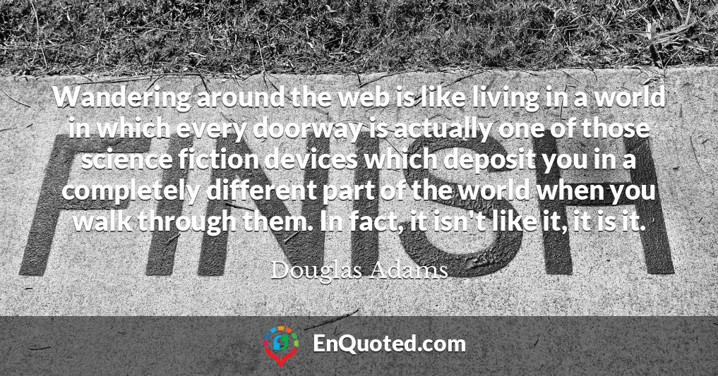 Wandering around the web is like living in a world in which every doorway is actually one of those science fiction devices which deposit you in a completely different part of the world when you walk through them. In fact, it isn't like it, it is it.