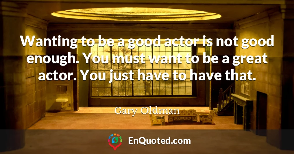 Wanting to be a good actor is not good enough. You must want to be a great actor. You just have to have that.