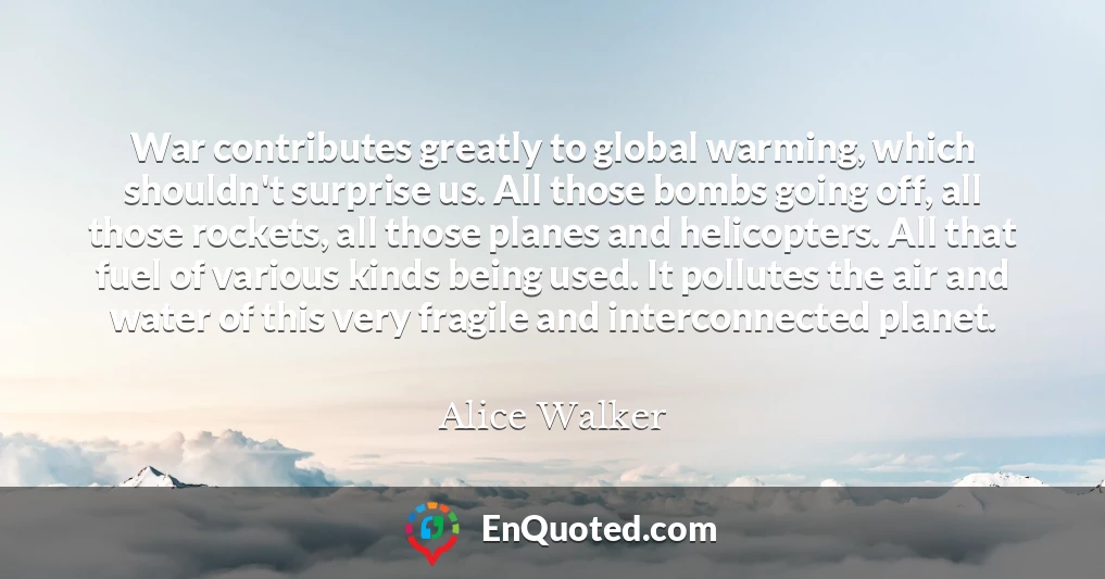 War contributes greatly to global warming, which shouldn't surprise us. All those bombs going off, all those rockets, all those planes and helicopters. All that fuel of various kinds being used. It pollutes the air and water of this very fragile and interconnected planet.