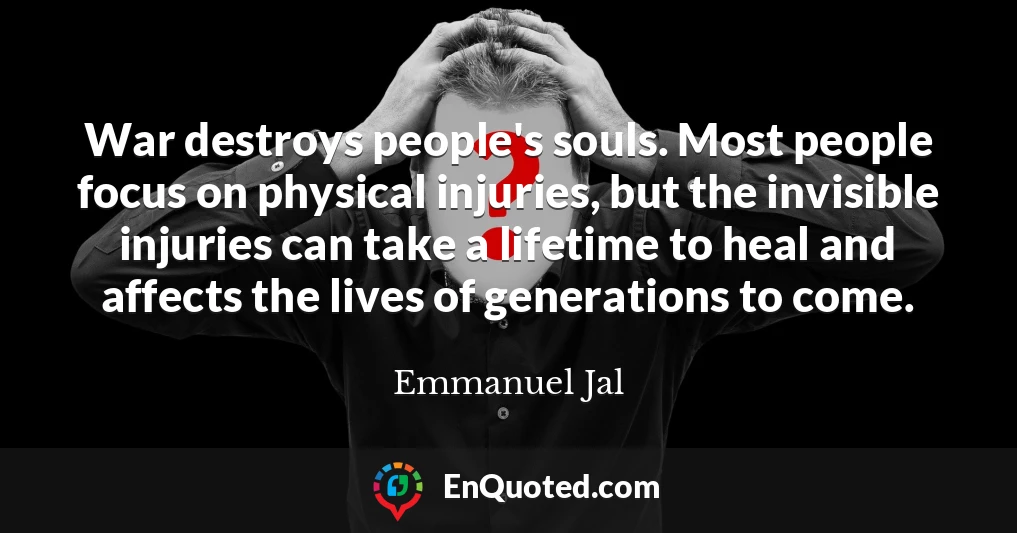 War destroys people's souls. Most people focus on physical injuries, but the invisible injuries can take a lifetime to heal and affects the lives of generations to come.