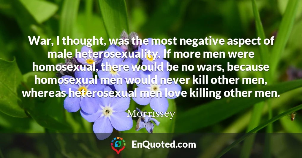 War, I thought, was the most negative aspect of male heterosexuality. If more men were homosexual, there would be no wars, because homosexual men would never kill other men, whereas heterosexual men love killing other men.