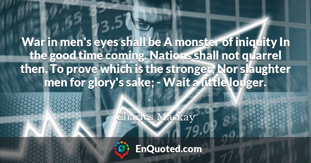 War in men's eyes shall be A monster of iniquity In the good time coming. Nations shall not quarrel then, To prove which is the stronger; Nor slaughter men for glory's sake; - Wait a little longer.