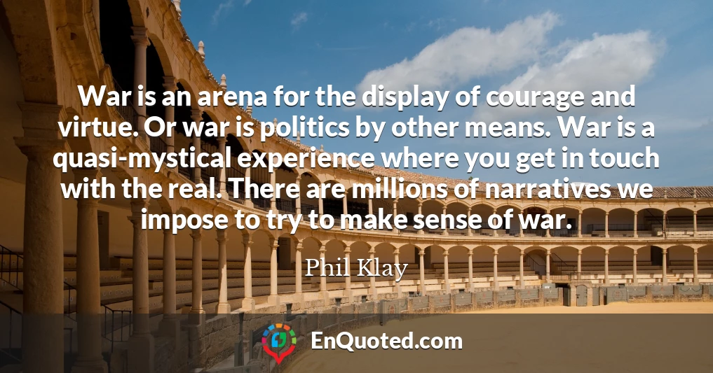 War is an arena for the display of courage and virtue. Or war is politics by other means. War is a quasi-mystical experience where you get in touch with the real. There are millions of narratives we impose to try to make sense of war.
