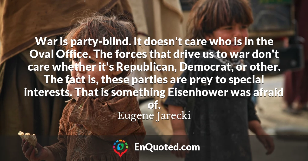 War is party-blind. It doesn't care who is in the Oval Office. The forces that drive us to war don't care whether it's Republican, Democrat, or other. The fact is, these parties are prey to special interests. That is something Eisenhower was afraid of.