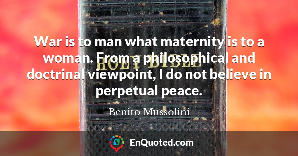 War is to man what maternity is to a woman. From a philosophical and doctrinal viewpoint, I do not believe in perpetual peace.