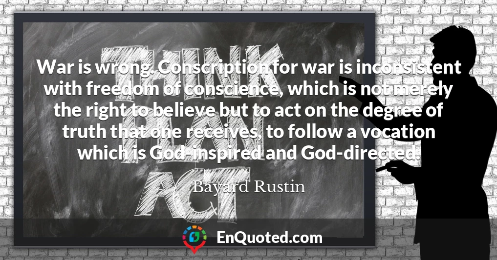 War is wrong. Conscription for war is inconsistent with freedom of conscience, which is not merely the right to believe but to act on the degree of truth that one receives, to follow a vocation which is God-inspired and God-directed.
