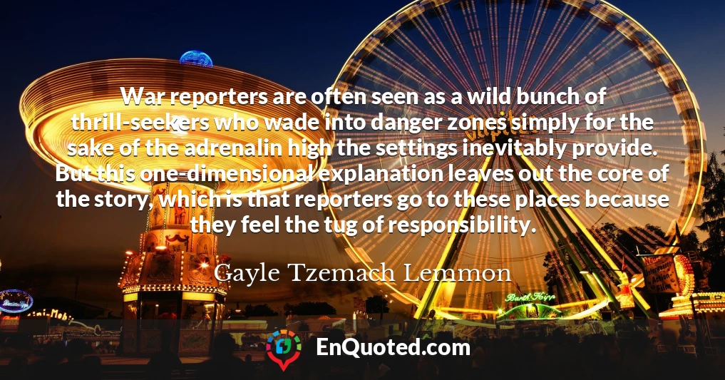 War reporters are often seen as a wild bunch of thrill-seekers who wade into danger zones simply for the sake of the adrenalin high the settings inevitably provide. But this one-dimensional explanation leaves out the core of the story, which is that reporters go to these places because they feel the tug of responsibility.