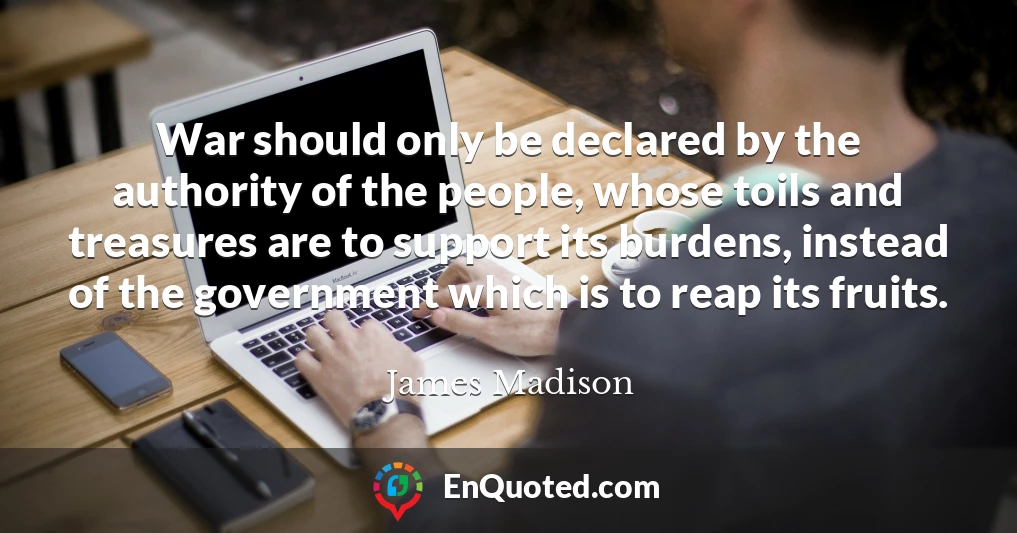 War should only be declared by the authority of the people, whose toils and treasures are to support its burdens, instead of the government which is to reap its fruits.
