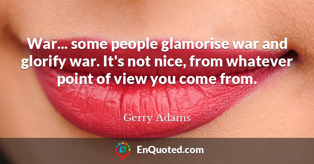 War... some people glamorise war and glorify war. It's not nice, from whatever point of view you come from.