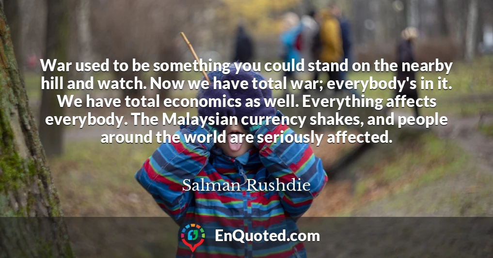 War used to be something you could stand on the nearby hill and watch. Now we have total war; everybody's in it. We have total economics as well. Everything affects everybody. The Malaysian currency shakes, and people around the world are seriously affected.