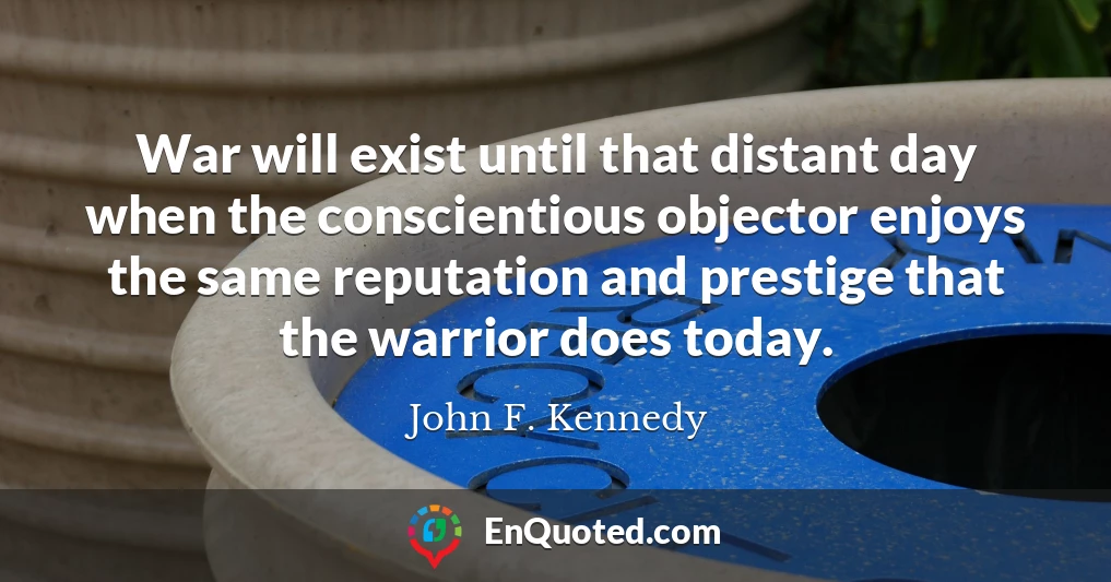 War will exist until that distant day when the conscientious objector enjoys the same reputation and prestige that the warrior does today.