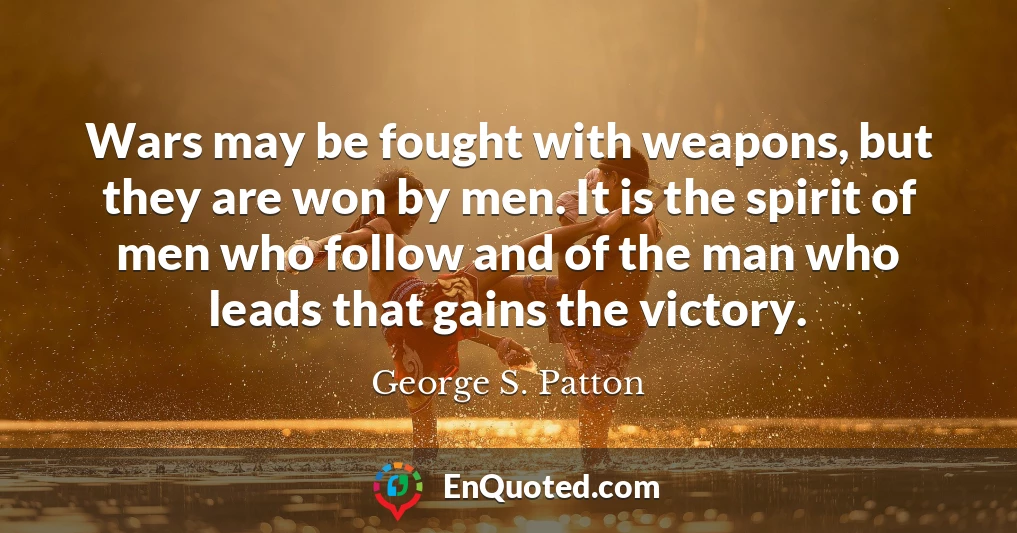 Wars may be fought with weapons, but they are won by men. It is the spirit of men who follow and of the man who leads that gains the victory.