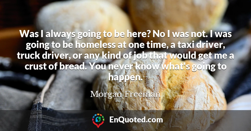 Was I always going to be here? No I was not. I was going to be homeless at one time, a taxi driver, truck driver, or any kind of job that would get me a crust of bread. You never know what's going to happen.