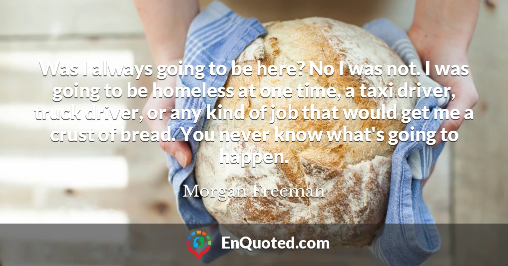 Was I always going to be here? No I was not. I was going to be homeless at one time, a taxi driver, truck driver, or any kind of job that would get me a crust of bread. You never know what's going to happen.