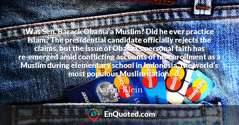 Was Sen. Barack Obama a Muslim? Did he ever practice Islam? The presidential candidate officially rejects the claims, but the issue of Obama's personal faith has re-emerged amid conflicting accounts of his enrollment as a Muslim during elementary school in Indonesia, the world's most populous Muslim nation.