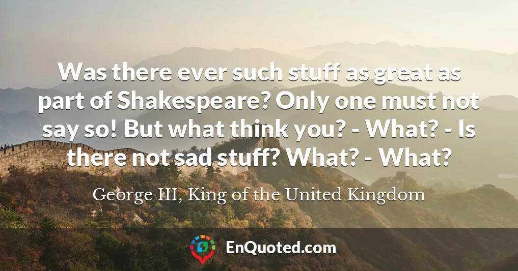 Was there ever such stuff as great as part of Shakespeare? Only one must not say so! But what think you? - What? - Is there not sad stuff? What? - What?