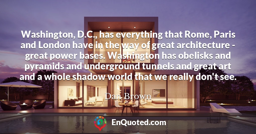 Washington, D.C., has everything that Rome, Paris and London have in the way of great architecture - great power bases. Washington has obelisks and pyramids and underground tunnels and great art and a whole shadow world that we really don't see.