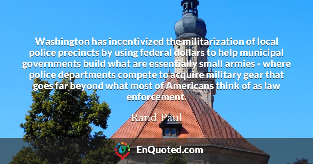 Washington has incentivized the militarization of local police precincts by using federal dollars to help municipal governments build what are essentially small armies - where police departments compete to acquire military gear that goes far beyond what most of Americans think of as law enforcement.