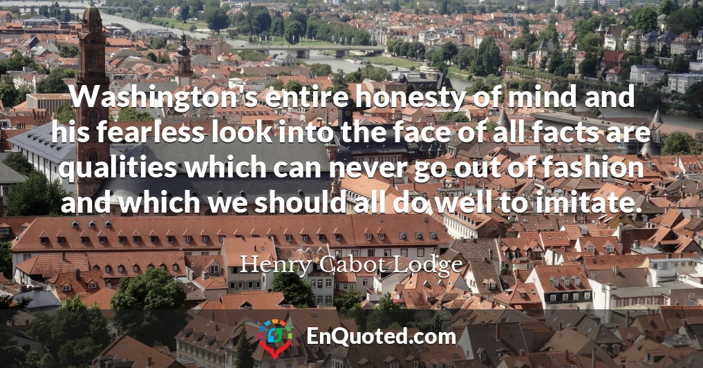 Washington's entire honesty of mind and his fearless look into the face of all facts are qualities which can never go out of fashion and which we should all do well to imitate.