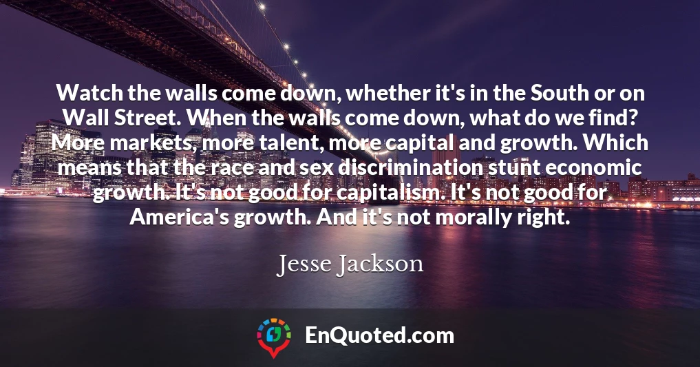 Watch the walls come down, whether it's in the South or on Wall Street. When the walls come down, what do we find? More markets, more talent, more capital and growth. Which means that the race and sex discrimination stunt economic growth. It's not good for capitalism. It's not good for America's growth. And it's not morally right.