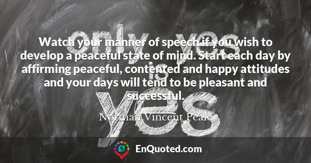 Watch your manner of speech if you wish to develop a peaceful state of mind. Start each day by affirming peaceful, contented and happy attitudes and your days will tend to be pleasant and successful.