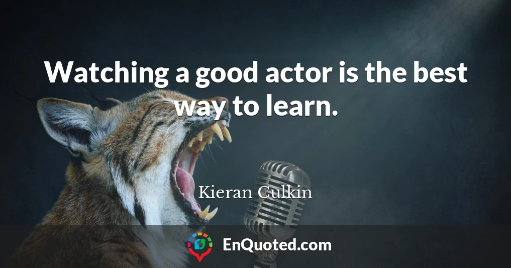 Watching a good actor is the best way to learn.