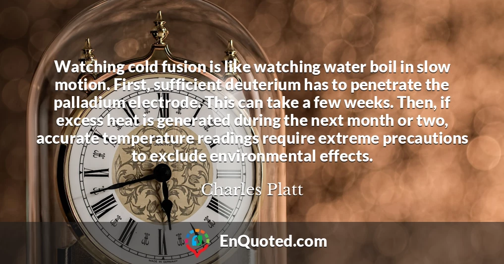 Watching cold fusion is like watching water boil in slow motion. First, sufficient deuterium has to penetrate the palladium electrode. This can take a few weeks. Then, if excess heat is generated during the next month or two, accurate temperature readings require extreme precautions to exclude environmental effects.