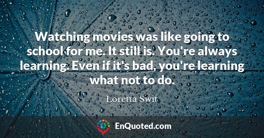 Watching movies was like going to school for me. It still is. You're always learning. Even if it's bad, you're learning what not to do.