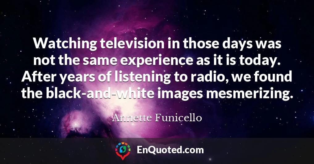 Watching television in those days was not the same experience as it is today. After years of listening to radio, we found the black-and-white images mesmerizing.