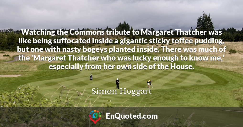 Watching the Commons tribute to Margaret Thatcher was like being suffocated inside a gigantic sticky toffee pudding, but one with nasty bogeys planted inside. There was much of the 'Margaret Thatcher who was lucky enough to know me,' especially from her own side of the House.