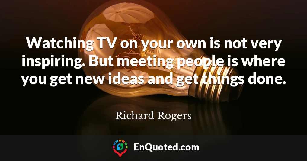 Watching TV on your own is not very inspiring. But meeting people is where you get new ideas and get things done.