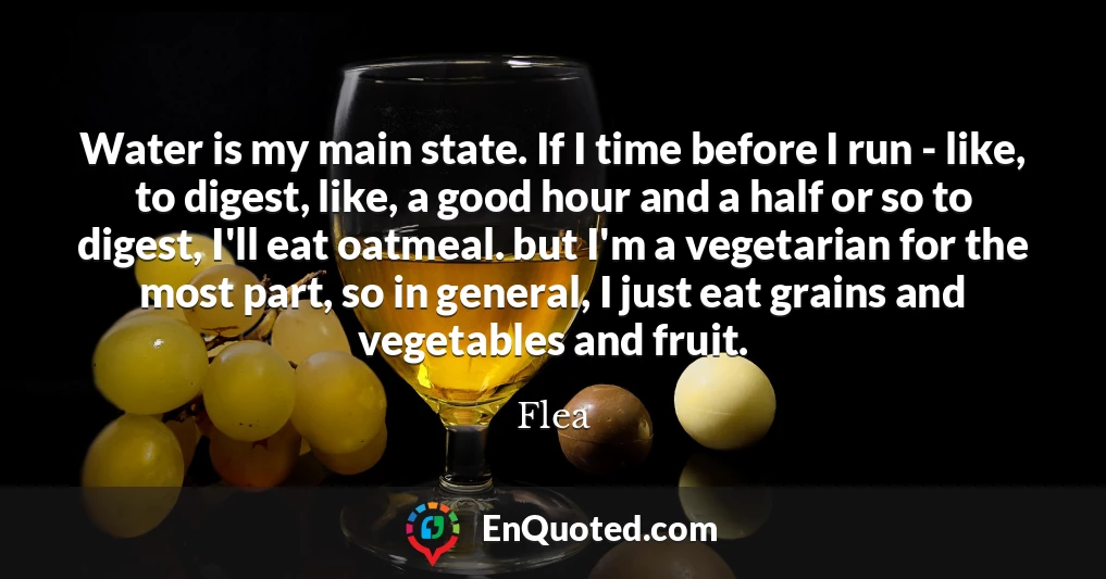 Water is my main state. If I time before I run - like, to digest, like, a good hour and a half or so to digest, I'll eat oatmeal. but I'm a vegetarian for the most part, so in general, I just eat grains and vegetables and fruit.