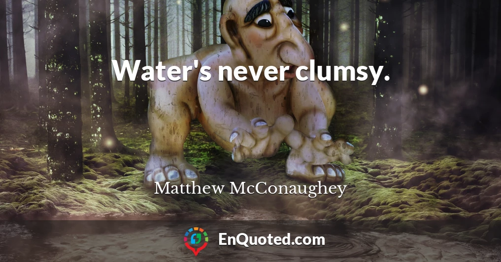 Water's never clumsy.