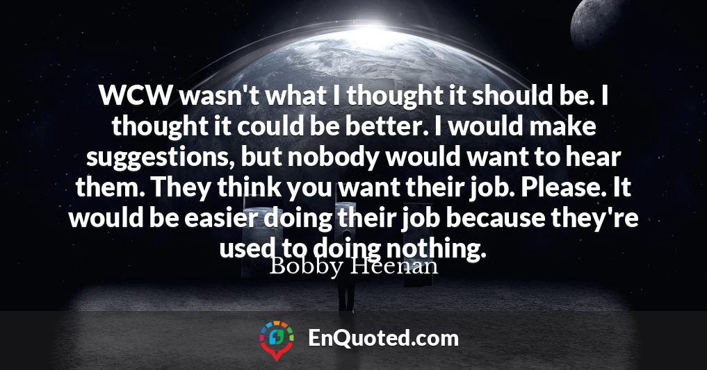 WCW wasn't what I thought it should be. I thought it could be better. I would make suggestions, but nobody would want to hear them. They think you want their job. Please. It would be easier doing their job because they're used to doing nothing.