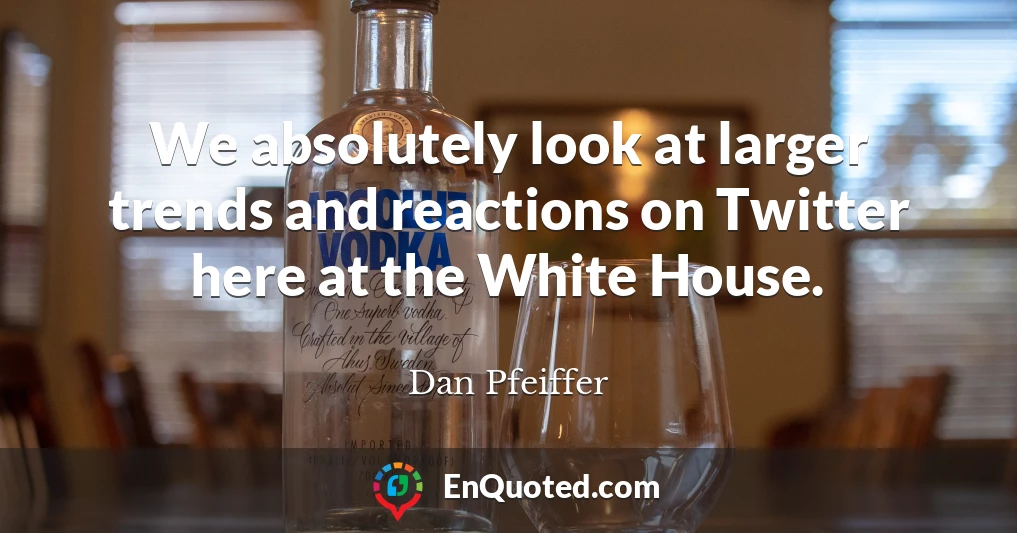 We absolutely look at larger trends and reactions on Twitter here at the White House.
