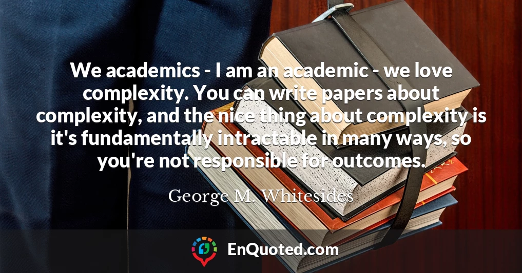 We academics - I am an academic - we love complexity. You can write papers about complexity, and the nice thing about complexity is it's fundamentally intractable in many ways, so you're not responsible for outcomes.