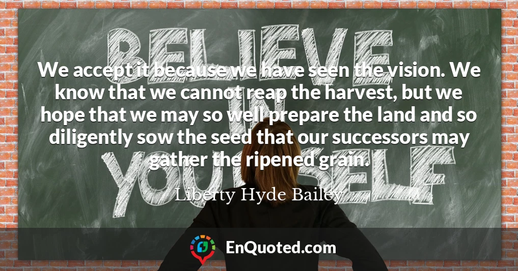We accept it because we have seen the vision. We know that we cannot reap the harvest, but we hope that we may so well prepare the land and so diligently sow the seed that our successors may gather the ripened grain.
