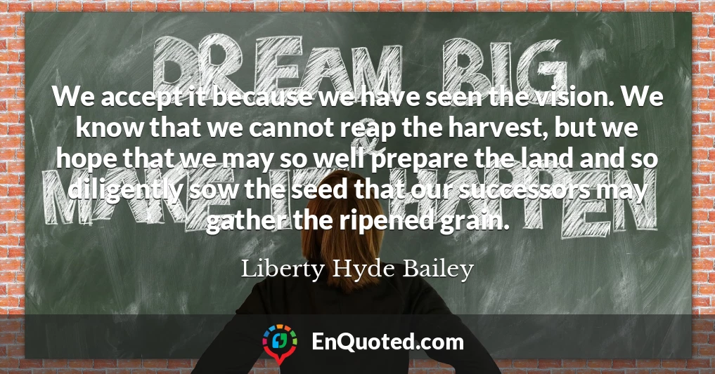 We accept it because we have seen the vision. We know that we cannot reap the harvest, but we hope that we may so well prepare the land and so diligently sow the seed that our successors may gather the ripened grain.