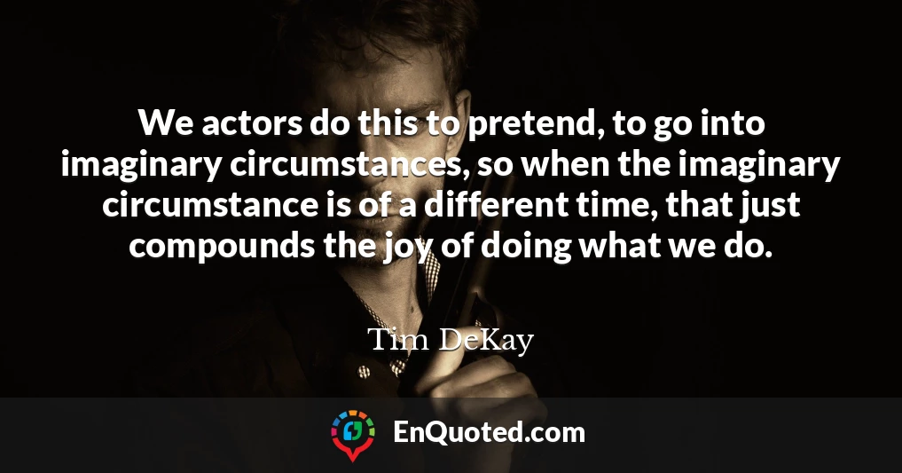 We actors do this to pretend, to go into imaginary circumstances, so when the imaginary circumstance is of a different time, that just compounds the joy of doing what we do.