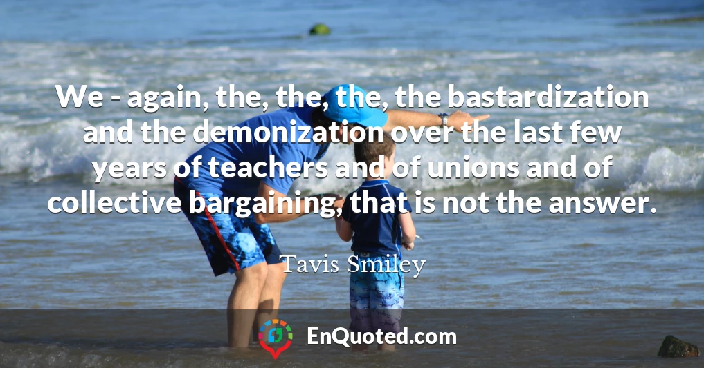 We - again, the, the, the, the bastardization and the demonization over the last few years of teachers and of unions and of collective bargaining, that is not the answer.
