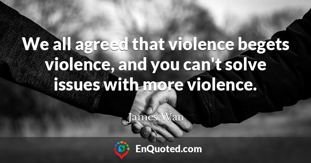 We all agreed that violence begets violence, and you can't solve issues with more violence.