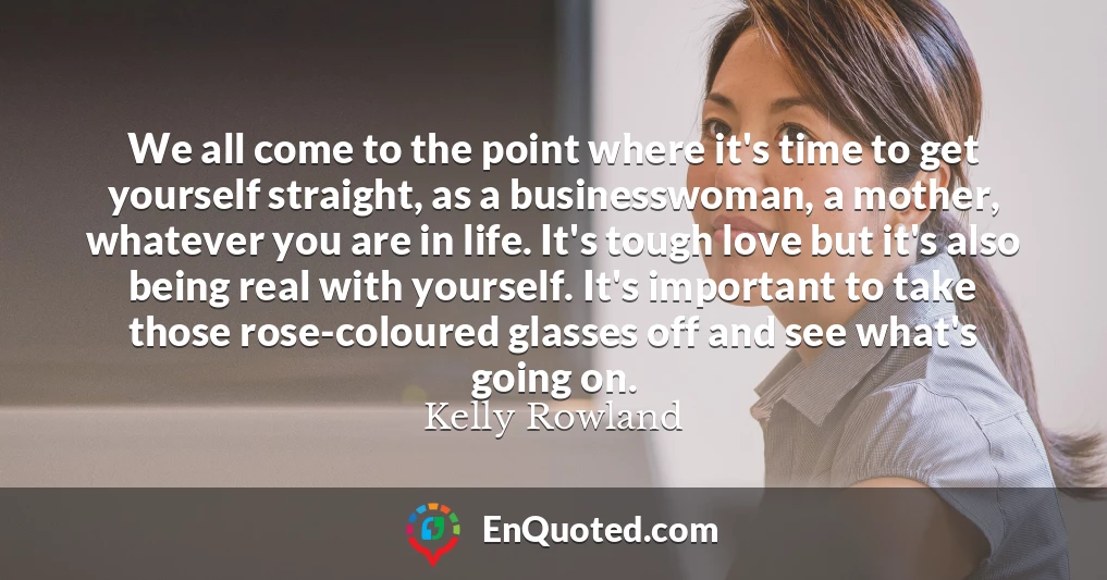 We all come to the point where it's time to get yourself straight, as a businesswoman, a mother, whatever you are in life. It's tough love but it's also being real with yourself. It's important to take those rose-coloured glasses off and see what's going on.