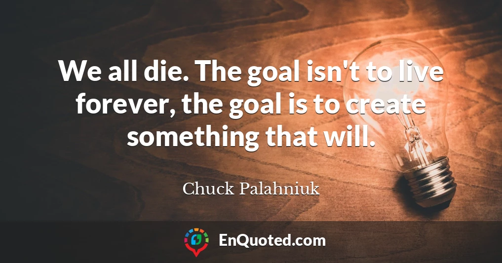 We all die. The goal isn't to live forever, the goal is to create something that will.